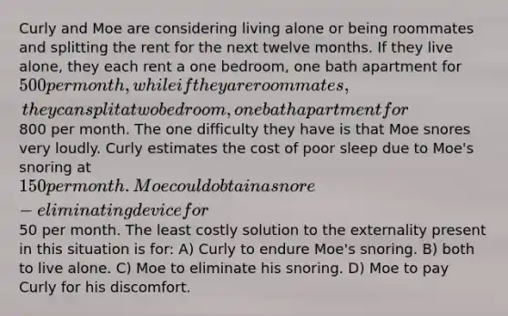 Curly and Moe are considering living alone or being roommates and splitting the rent for the next twelve months. If they live alone, they each rent a one bedroom, one bath apartment for 500 per month, while if they are roommates, they can split a two bedroom, one bath apartment for800 per month. The one difficulty they have is that Moe snores very loudly. Curly estimates the cost of poor sleep due to Moe's snoring at 150 per month. Moe could obtain a snore-eliminating device for50 per month. The least costly solution to the externality present in this situation is for: A) Curly to endure Moe's snoring. B) both to live alone. C) Moe to eliminate his snoring. D) Moe to pay Curly for his discomfort.