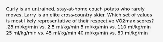 Curly is an untrained, stay-at-home couch potato who rarely moves. Larry is an elite cross-country skier. Which set of values is most likely representative of their respective VO2max scores? .25 ml/kg/min vs. 2.5 ml/kg/min 5 ml/kg/min vs. 110 ml/kg/min 25 ml/kg/min vs. 45 ml/kg/min 40 ml/kg/min vs. 80 ml/kg/min