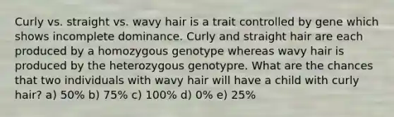 Curly vs. straight vs. wavy hair is a trait controlled by gene which shows incomplete dominance. Curly and straight hair are each produced by a homozygous genotype whereas wavy hair is produced by the heterozygous genotypre. What are the chances that two individuals with wavy hair will have a child with curly hair? a) 50% b) 75% c) 100% d) 0% e) 25%