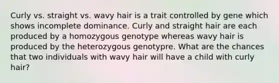 Curly vs. straight vs. wavy hair is a trait controlled by gene which shows incomplete dominance. Curly and straight hair are each produced by a homozygous genotype whereas wavy hair is produced by the heterozygous genotypre. What are the chances that two individuals with wavy hair will have a child with curly hair?