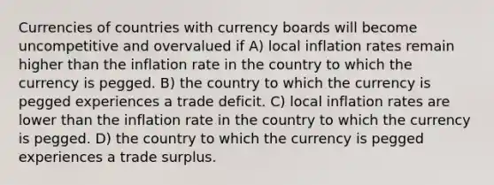 Currencies of countries with currency boards will become uncompetitive and overvalued if A) local inflation rates remain higher than the inflation rate in the country to which the currency is pegged. B) the country to which the currency is pegged experiences a trade deficit. C) local inflation rates are lower than the inflation rate in the country to which the currency is pegged. D) the country to which the currency is pegged experiences a trade surplus.