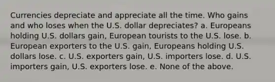 Currencies depreciate and appreciate all the time. Who gains and who loses when the U.S. dollar depreciates? a. Europeans holding U.S. dollars gain, European tourists to the U.S. lose. b. European exporters to the U.S. gain, Europeans holding U.S. dollars lose. c. U.S. exporters gain, U.S. importers lose. d. U.S. importers gain, U.S. exporters lose. e. None of the above.