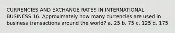 CURRENCIES AND EXCHANGE RATES IN INTERNATIONAL BUSINESS 16. Approximately how many currencies are used in business transactions around the world? a. 25 b. 75 c. 125 d. 175