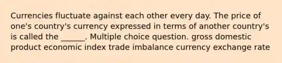 Currencies fluctuate against each other every day. The price of one's country's currency expressed in terms of another country's is called the ______. Multiple choice question. gross domestic product economic index trade imbalance currency exchange rate