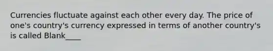 Currencies fluctuate against each other every day. The price of one's country's currency expressed in terms of another country's is called Blank____