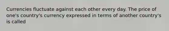 Currencies fluctuate against each other every day. The price of one's country's currency expressed in terms of another country's is called