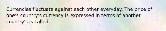 Currencies fluctuate against each other everyday. The price of one's country's currency is expressed in terms of another country's is called