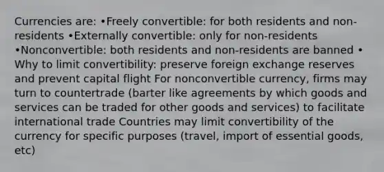 Currencies are: •Freely convertible: for both residents and non-residents •Externally convertible: only for non-residents •Nonconvertible: both residents and non-residents are banned • Why to limit convertibility: preserve foreign exchange reserves and prevent capital flight For nonconvertible currency, firms may turn to countertrade (barter like agreements by which goods and services can be traded for other goods and services) to facilitate international trade Countries may limit convertibility of the currency for specific purposes (travel, import of essential goods, etc)