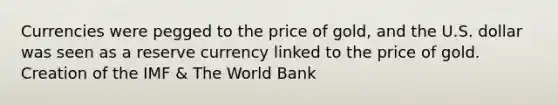 Currencies were pegged to the price of gold, and the U.S. dollar was seen as a reserve currency linked to the price of gold. Creation of the IMF & The World Bank