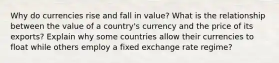 Why do currencies rise and fall in value? What is the relationship between the value of a country's currency and the price of its exports? Explain why some countries allow their currencies to float while others employ a fixed exchange rate regime?