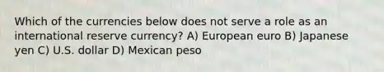 Which of the currencies below does not serve a role as an international reserve currency? A) European euro B) Japanese yen C) U.S. dollar D) Mexican peso