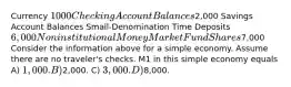 Currency 1000 Checking Account Balances2,000 Savings Account Balances Small-Denomination Time Deposits 6,000 Noninstitutional Money Market Fund Shares7,000 Consider the information above for a simple economy. Assume there are no traveler's checks. M1 in this simple economy equals A) 1,000. B)2,000. C) 3,000. D)8,000.