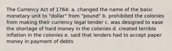 The Currency Act of 1764: a. changed the name of the basic monetary unit to "dollar" from "pound" b. prohibited the colonies from making their currency legal tender c. was designed to ease the shortage of hard money in the colonies d. created terrible inflation in the colonies e. said that lenders had to accept paper money in payment of debts