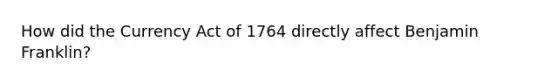 How did the Currency Act of 1764 directly affect Benjamin Franklin?