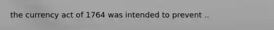the currency act of 1764 was intended to prevent ..