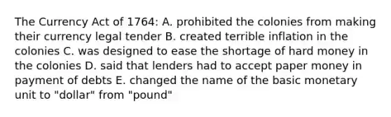 The Currency Act of 1764: A. prohibited the colonies from making their currency legal tender B. created terrible inflation in the colonies C. was designed to ease the shortage of hard money in the colonies D. said that lenders had to accept paper money in payment of debts E. changed the name of the basic monetary unit to "dollar" from "pound"