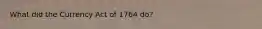 What did the Currency Act of 1764 do?