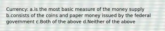 Currency: a.is the most basic measure of the money supply b.consists of the coins and paper money issued by the federal government c.Both of the above d.Neither of the above