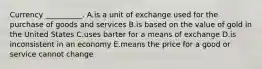 Currency​ __________. A.is a unit of exchange used for the purchase of goods and services B.is based on the value of gold in the United States C.uses barter for a means of exchange D.is inconsistent in an economy E.means the price for a good or service cannot change