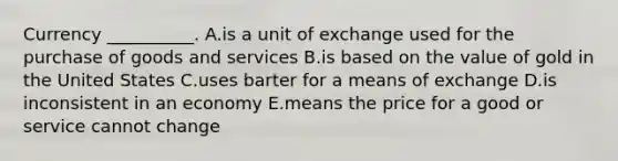 Currency​ __________. A.is a unit of exchange used for the purchase of goods and services B.is based on the value of gold in the United States C.uses barter for a means of exchange D.is inconsistent in an economy E.means the price for a good or service cannot change