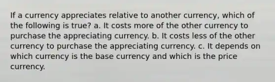 If a currency appreciates relative to another currency, which of the following is true? a. It costs more of the other currency to purchase the appreciating currency. b. It costs less of the other currency to purchase the appreciating currency. c. It depends on which currency is the base currency and which is the price currency.