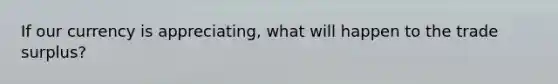 If our currency is appreciating, what will happen to the trade surplus?