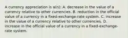 A currency appreciation is a(n): A. decrease in the value of a currency relative to other currencies. B. reduction in the official value of a currency in a fixed-exchange-rate system. C. increase in the value of a currency relative to other currencies. D. increase in the official value of a currency in a fixed-exchange-rate system.