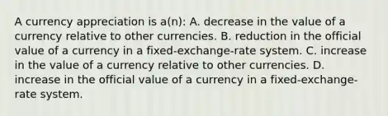 A currency appreciation is a(n): A. decrease in the value of a currency relative to other currencies. B. reduction in the official value of a currency in a fixed-exchange-rate system. C. increase in the value of a currency relative to other currencies. D. increase in the official value of a currency in a fixed-exchange-rate system.