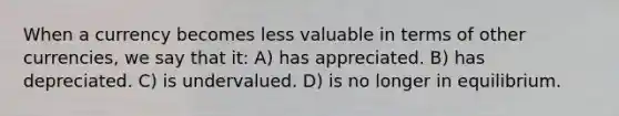 When a currency becomes less valuable in terms of other currencies, we say that it: A) has appreciated. B) has depreciated. C) is undervalued. D) is no longer in equilibrium.