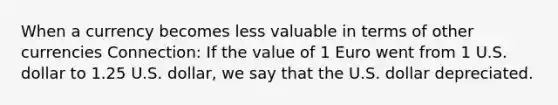 When a currency becomes less valuable in terms of other currencies Connection: If the value of 1 Euro went from 1 U.S. dollar to 1.25 U.S. dollar, we say that the U.S. dollar depreciated.