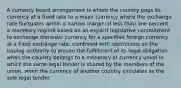 A currency board arrangement is where the country pegs its currency at a fixed rate to a major currency where the exchange rate fluctuates within a narrow margin of less than one percent. a monetary regime based on an explicit legislative commitment to exchange domestic currency for a specified foreign currency at a fixed exchange rate, combined with restrictions on the issuing authority to ensure the fulfillment of its legal obligation. when the country belongs to a monetary or currency union in which the same legal tender is shared by the members of the union. when the currency of another country circulates as the sole legal tender.