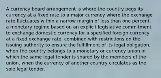 A currency board arrangement is where the country pegs its currency at a fixed rate to a major currency where the exchange rate fluctuates within a narrow margin of less than one percent. a monetary regime based on an explicit legislative commitment to exchange domestic currency for a specified foreign currency at a fixed exchange rate, combined with restrictions on the issuing authority to ensure the fulfillment of its legal obligation. when the country belongs to a monetary or currency union in which the same legal tender is shared by the members of the union. when the currency of another country circulates as the sole legal tender.