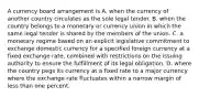 A currency board arrangement is A. when the currency of another country circulates as the sole legal tender. B. when the country belongs to a monetary or currency union in which the same legal tender is shared by the members of the union. C. a monetary regime based on an explicit legislative commitment to exchange domestic currency for a specified foreign currency at a fixed exchange rate, combined with restrictions on the issuing authority to ensure the fulfillment of its legal obligation. D. where the country pegs its currency at a fixed rate to a major currency where the exchange rate fluctuates within a narrow margin of less than one percent.