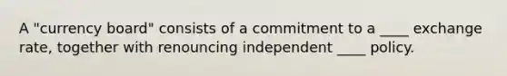 A "currency board" consists of a commitment to a ____ exchange rate, together with renouncing independent ____ policy.