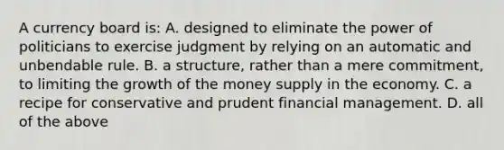 A currency board​ is: A. designed to eliminate the power of politicians to exercise judgment by relying on an automatic and unbendable rule. B. a​ structure, rather than a mere​ commitment, to limiting the growth of the money supply in the economy. C. a recipe for conservative and prudent financial management. D. all of the above