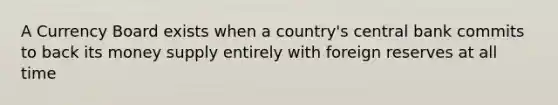 A Currency Board exists when a country's central bank commits to back its money supply entirely with foreign reserves at all time