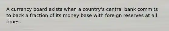 A currency board exists when a country's central bank commits to back a fraction of its money base with foreign reserves at all times.