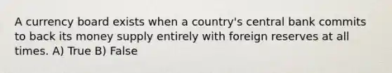 A currency board exists when a country's central bank commits to back its money supply entirely with foreign reserves at all times. A) True B) False