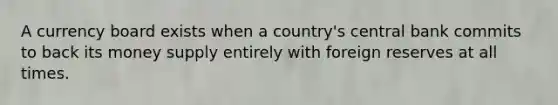 A currency board exists when a country's central bank commits to back its money supply entirely with foreign reserves at all times.