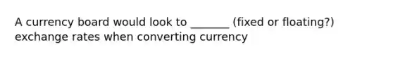 A currency board would look to _______ (fixed or floating?) exchange rates when converting currency