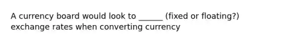 A currency board would look to ______ (fixed or floating?) exchange rates when converting currency