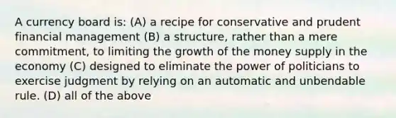 A currency board is: (A) a recipe for conservative and prudent financial management (B) a structure, rather than a mere commitment, to limiting the growth of the money supply in the economy (C) designed to eliminate the power of politicians to exercise judgment by relying on an automatic and unbendable rule. (D) all of the above