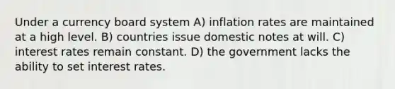 Under a currency board system A) inflation rates are maintained at a high level. B) countries issue domestic notes at will. C) interest rates remain constant. D) the government lacks the ability to set interest rates.