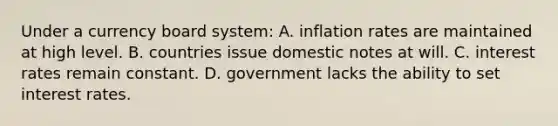 Under a currency board system: A. inflation rates are maintained at high level. B. countries issue domestic notes at will. C. interest rates remain constant. D. government lacks the ability to set interest rates.