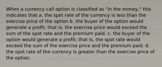 When a currency call option is classified as "in the money," this indicates that a. the spot rate of the currency is less than the exercise price of the option b. the buyer of the option would generate a profit; that is, the exercise price would exceed the sum of the spot rate and the premium paid. c. the buyer of the option would generate a profit; that is, the spot rate would exceed the sum of the exercise price and the premium paid. d. the spot rate of the currency is greater than the exercise price of the option.