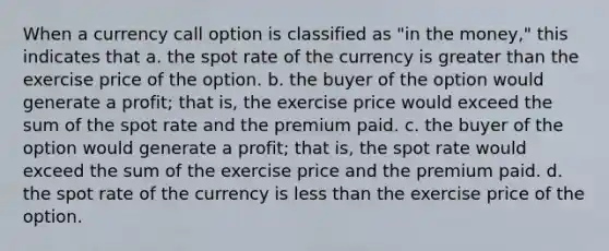 When a currency call option is classified as "in the money," this indicates that a. the spot rate of the currency is greater than the exercise price of the option. b. the buyer of the option would generate a profit; that is, the exercise price would exceed the sum of the spot rate and the premium paid. c. the buyer of the option would generate a profit; that is, the spot rate would exceed the sum of the exercise price and the premium paid. d. the spot rate of the currency is less than the exercise price of the option.