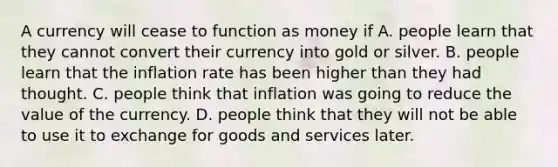 A currency will cease to function as money if A. people learn that they cannot convert their currency into gold or silver. B. people learn that the inflation rate has been higher than they had thought. C. people think that inflation was going to reduce the value of the currency. D. people think that they will not be able to use it to exchange for goods and services later.