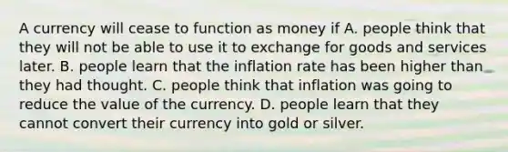 A currency will cease to function as money if A. people think that they will not be able to use it to exchange for goods and services later. B. people learn that the inflation rate has been higher than they had thought. C. people think that inflation was going to reduce the value of the currency. D. people learn that they cannot convert their currency into gold or silver.