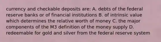 currency and checkable deposits are: A. debts of the federal reserve banks or of financial institutions B. of intrinsic value which determines the relative worth of money C. the major components of the M3 definition of the money supply D. redeemable for gold and silver from the federal reserve system