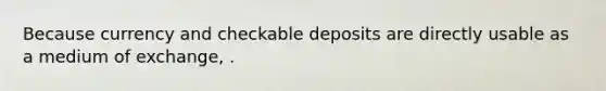 Because currency and checkable deposits are directly usable as a medium of exchange, .